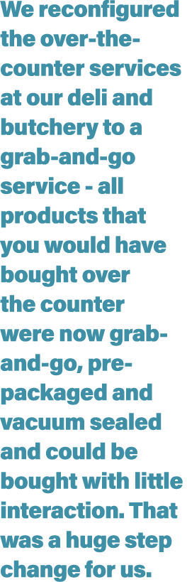 We reconfigured the over-the-counter services at our deli and butchery to a grab-and-go service - all products that y   