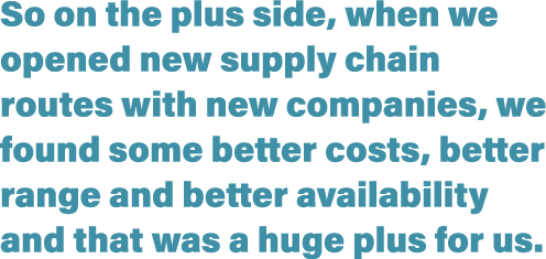 So on the plus side, when we opened new supply chain routes with new companies, we found some better costs, better ra   