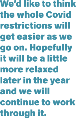 We d like to think the whole Covid restrictions will get easier as we go on  Hopefully it will be a little more relax   