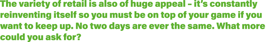 The variety of retail is also of huge appeal   it s constantly reinventing itself so you must be on top of your game    