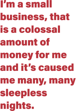 I m a small business, that is a colossal amount of money for me and it s caused me many, many sleepless nights 