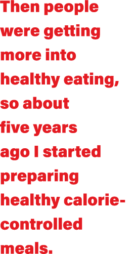 Then people were getting more into healthy eating, so about five years ago I started preparing healthy calorie-contro   