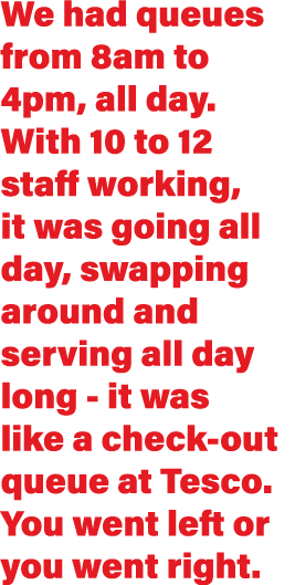 We had queues from 8am to 4pm, all day  With 10 to 12 staff working, it was going all day, swapping around and servin   