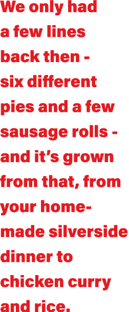 We only had a few lines back then - six different pies and a few sausage rolls - and it s grown from that, from your    