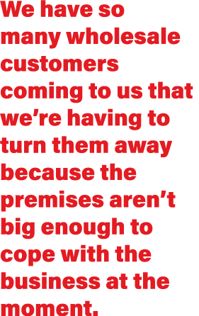 We have so many wholesale customers coming to us that we re having to turn them away because the premises aren t big    