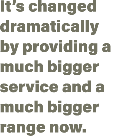 It s changed dramatically by providing a much bigger service and a much bigger range now 