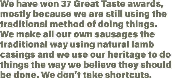 We have won 37 Great Taste awards, mostly because we are still using the traditional method of doing things  We make    