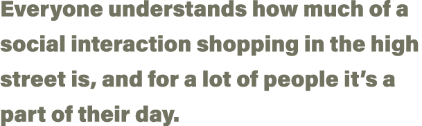 Everyone understands how much of a social interaction shopping in the high street is, and for a lot of people it s a    