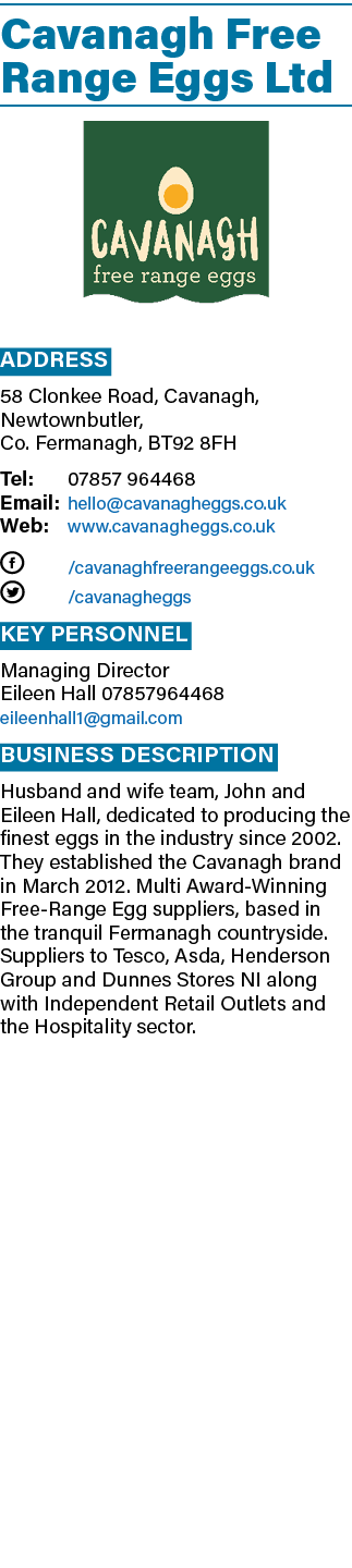 Cavanagh Free Range Eggs Ltd  Address 58 Clonkee Road, Cavanagh, Newtownbutler, Co  Fermanagh, BT92 8FH Tel: 07857 96   