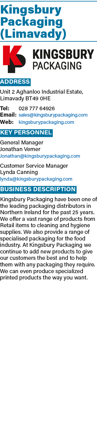 Kingsbury Packaging (Limavady)  Address Unit 2 Aghanloo Industrial Estate, Limavady BT49 0HE Tel: 028 777 64926 Email   