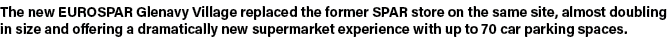 The new EUROSPAR Glenavy Village replaced the former SPAR store on the same site, almost doubling in size and offerin   