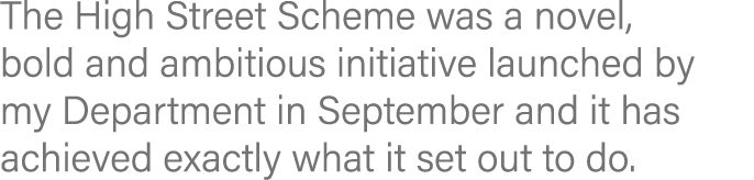 The High Street Scheme was a novel, bold and ambitious initiative launched by my Department in September and it has a   