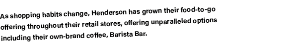 As shopping habits change, Henderson has grown their food-to-go offering throughout their retail stores, offering unp   