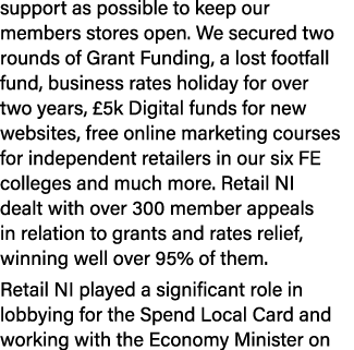 support as possible to keep our members stores open  We secured two rounds of Grant Funding, a lost footfall fund, bu   