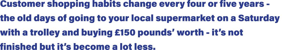 Customer shopping habits change every four or five years - the old days of going to your local supermarket on a Satur   