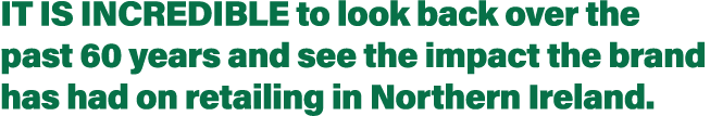 It is incredible to look back over the past 60 years and see the impact the brand has had on retailing in Northern Ir   