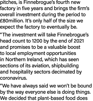 pitches, is Finnebrogue s fourth new factory in five years and brings the firm s overall investment during the period   