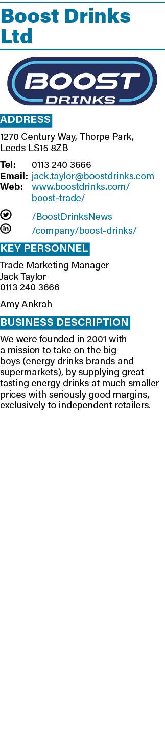 Boost Drinks Ltd  Address 1270 Century Way, Thorpe Park, Leeds LS15 8ZB Tel: 0113 240 3666 Email: jack taylor boostdr   