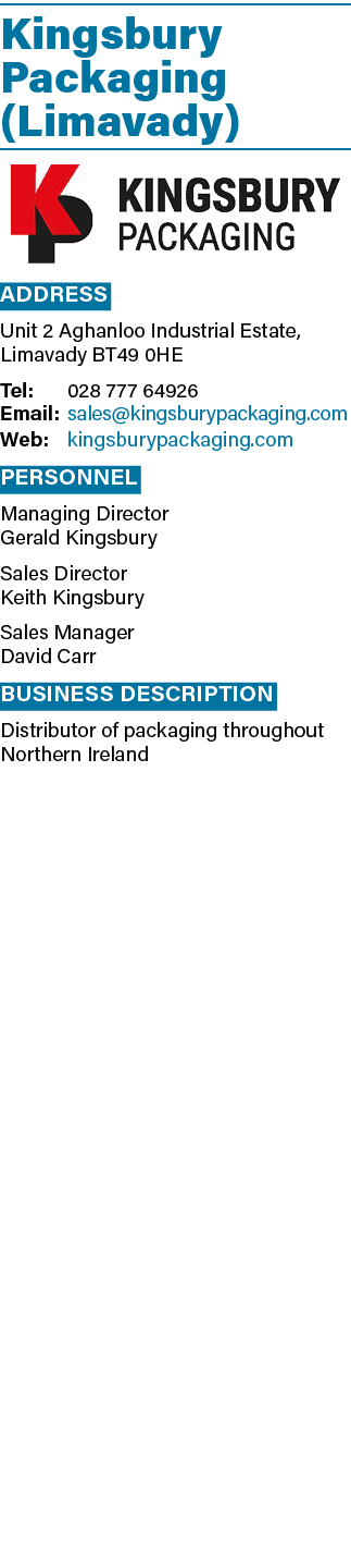 Kingsbury Packaging (Limavady)  Address Unit 2 Aghanloo Industrial Estate, Limavady BT49 0HE Tel: 028 777 64926 Email   
