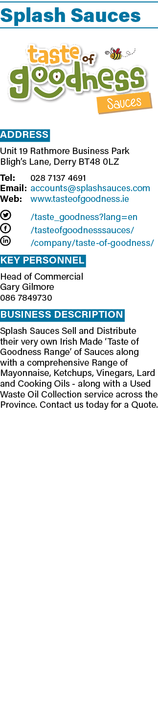 Splash Sauces  Address Unit 19 Rathmore Business Park Bligh s Lane, Derry Bt48 0lz Tel: 028 7137 4691 Email: accounts   