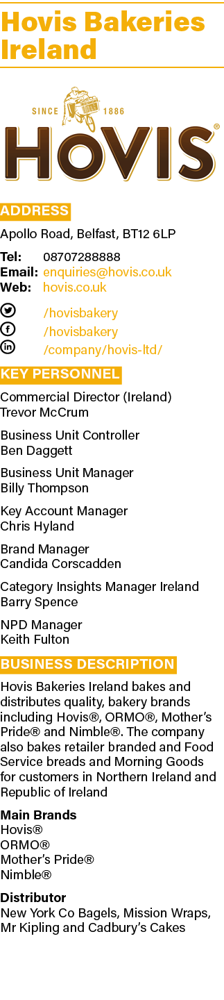 Hovis Bakeries Ireland  Address Apollo Road, Belfast, BT12 6LP Tel: 08707288888 Email: enquiries hovis co uk Web: hov   