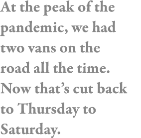 At the peak of the pandemic, we had two vans on the road all the time  Now that s cut back to Thursday to Saturday 