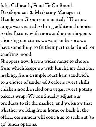 Julia Galbraith, Food To Go Brand Development & Marketing Manager at Henderson Group commented;  The new range was cr   