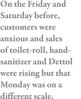 On the Friday and Saturday before, customers were anxious and sales of toilet-roll, hand-sanitizer and Dettol were ri   