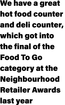 We have a great hot food counter and deli counter, which got into the final of the Food To Go category at the Neighbo...