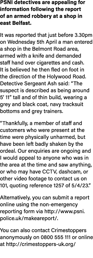 PSNI detectives are appealing for information following the report of an armed robbery at a shop in east Belfast. It ...