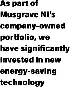 As part of Musgrave NI’s company owned portfolio, we have significantly invested in new energy saving technology 