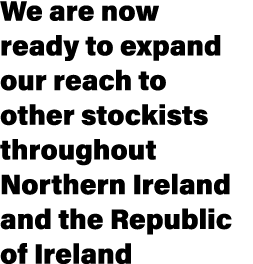 We are now ready to expand our reach to other stockists throughout Northern Ireland and the Republic of Ireland