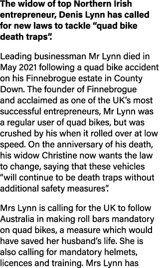 The widow of top Northern Irish entrepreneur, Denis Lynn has called for new laws to tackle “quad bike death traps”. L...
