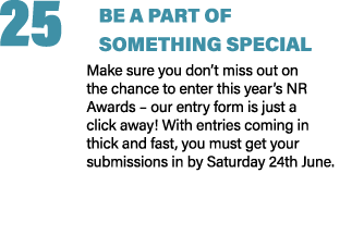 25 BE A PART OF SOMETHING SPECIAL Make sure you don’t miss out on the chance to enter this year’s NR Awards – our ent...