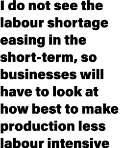 I do not see the labour shortage easing in the short term, so businesses will have to look at how best to make produc...