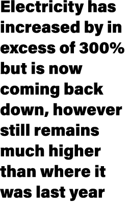 Electricity has increased by in excess of 300% but is now coming back down, however still remains much higher than wh...