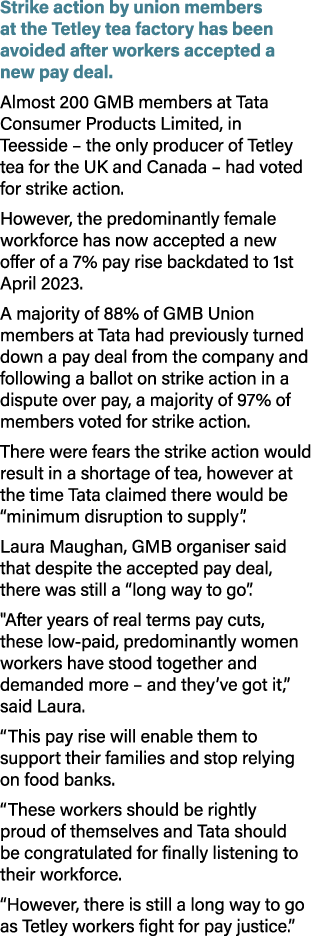 Strike action by union members at the Tetley tea factory has been avoided after workers accepted a new pay deal. Almo...