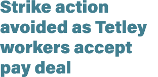 Strike action avoided as Tetley workers accept pay deal