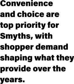 Convenience and choice are top priority for Smyths, with shopper demand shaping what they provide over the years.