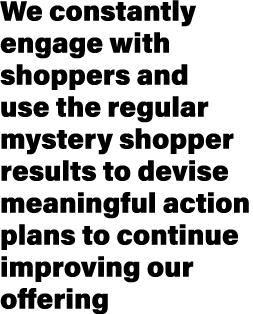 We constantly engage with shoppers and use the regular mystery shopper results to devise meaningful action plans to c...