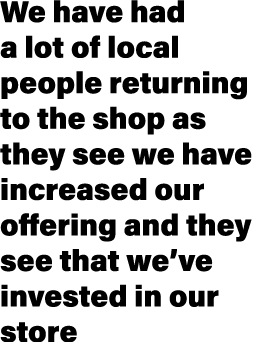 We have had a lot of local people returning to the shop as they see we have increased our offering and they see that ...