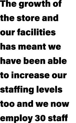 The growth of the store and our facilities has meant we have been able to increase our staffing levels too and we now...