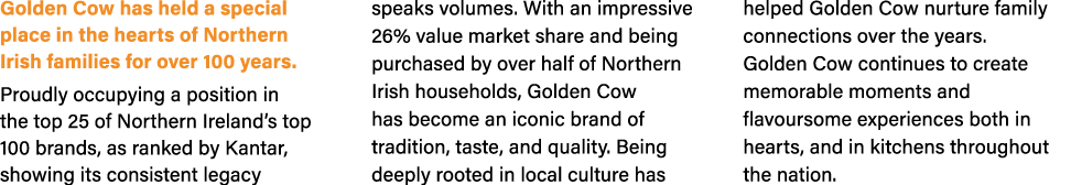 Golden Cow has held a special place in the hearts of Northern Irish families for over 100 years. Proudly occupying a ...