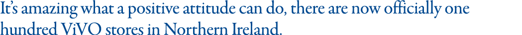 It s amazing what a positive attitude can do, there are now officially one hundred ViVO stores in Northern Ireland  