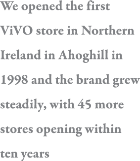 We opened the first ViVO store in Northern Ireland in Ahoghill in 1998 and the brand grew steadily, with 45 more stor   