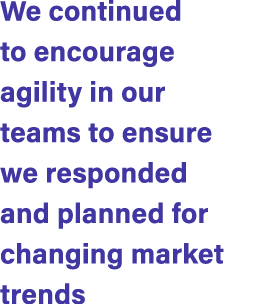 We continued to encourage agility in our teams to ensure we responded and planned for changing market trends