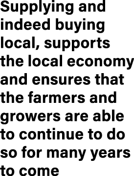 Supplying and indeed buying local, supports the local economy and ensures that the farmers and growers are able to co...