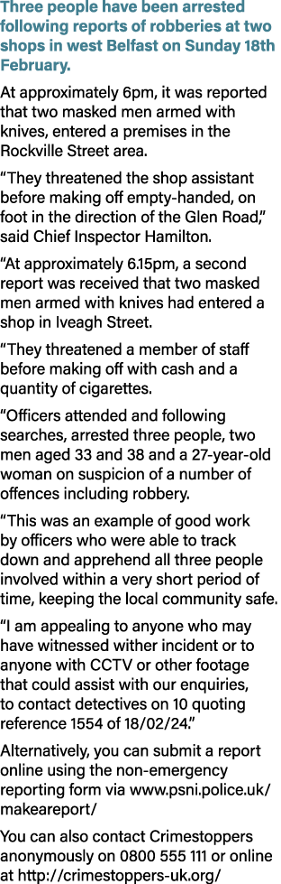 Three people have been arrested following reports of robberies at two shops in west Belfast on Sunday 18th February. ...