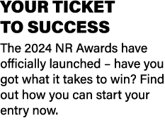 YOUR TICKET TO SUCCESS The 2024 NR Awards have officially launched – have you got what it takes to win? Find out how ...