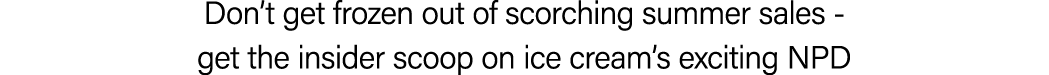 Don’t get frozen out of scorching summer sales get the insider scoop on ice cream’s exciting NPD